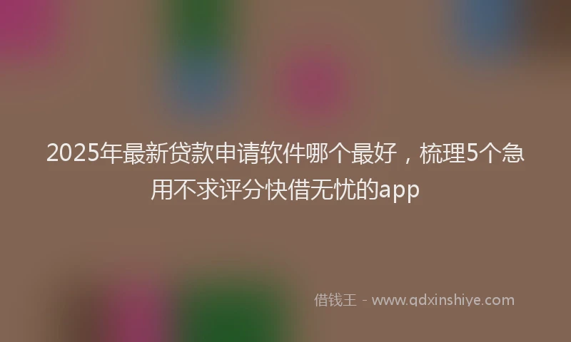 2025年最新贷款申请软件哪个最好，梳理5个急用不求评分快借无忧的app