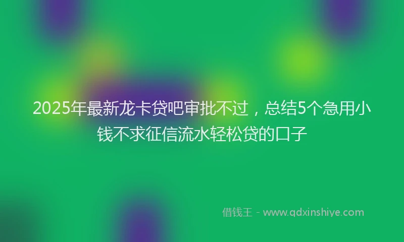 2025年最新龙卡贷吧审批不过，总结5个急用小钱不求征信流水轻松贷的口子