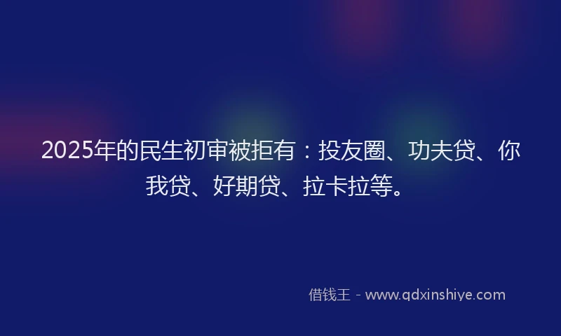 2025年的民生初审被拒有：投友圈、功夫贷、你我贷、好期贷、拉卡拉等。