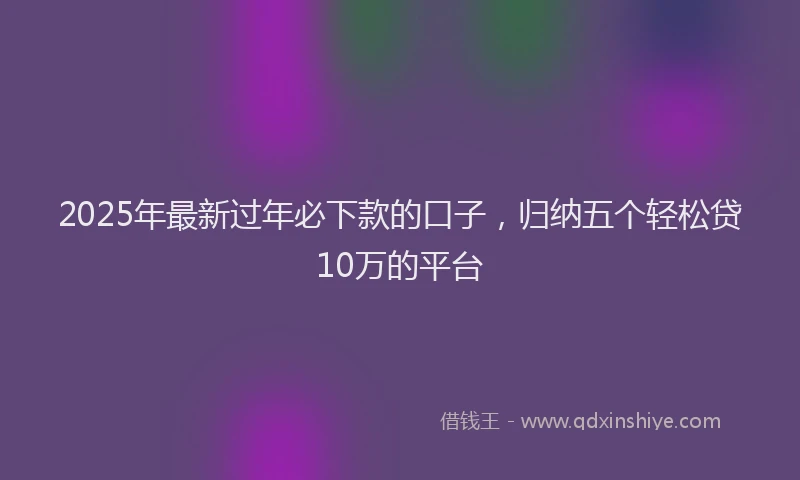 2025年最新过年必下款的口子，归纳五个轻松贷10万的平台