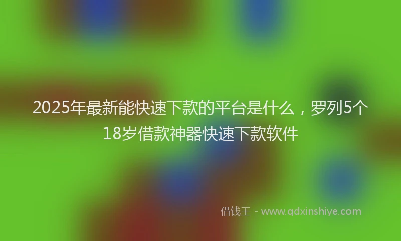 2025年最新能快速下款的平台是什么，罗列5个18岁借款神器快速下款软件