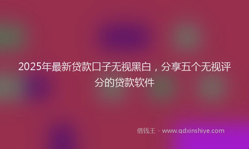 2025年最新贷款口子无视黑白，分享五个无视评分的贷款软件