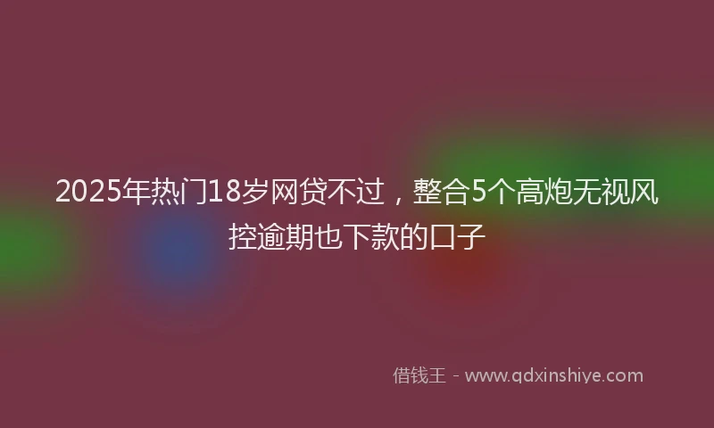 2025年热门18岁网贷不过，整合5个高炮无视风控逾期也下款的口子