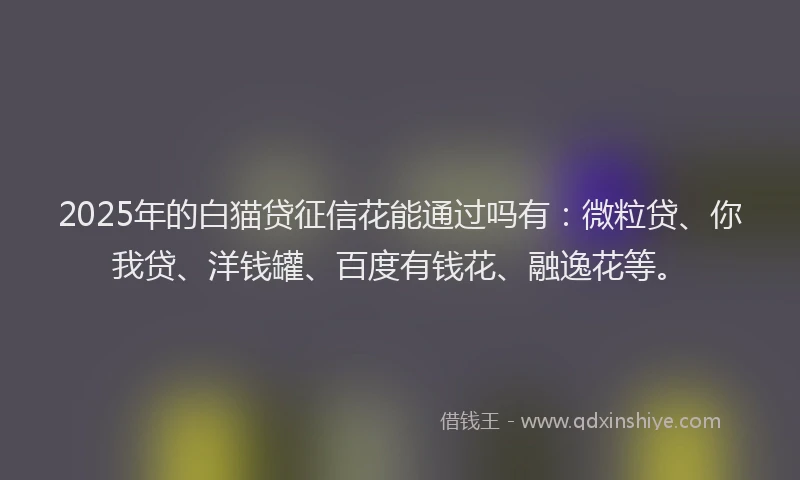 2025年的白猫贷征信花能通过吗有：微粒贷、你我贷、洋钱罐、百度有钱花、融逸花等。