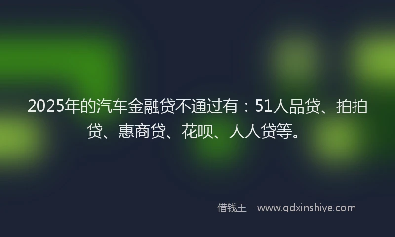 2025年的汽车金融贷不通过有：51人品贷、拍拍贷、惠商贷、花呗、人人贷等。