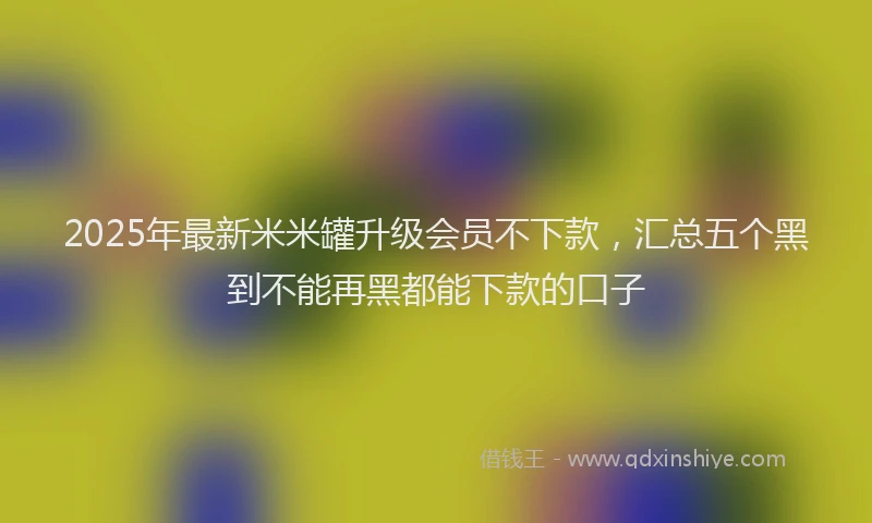 2025年最新米米罐升级会员不下款，汇总五个黑到不能再黑都能下款的口子