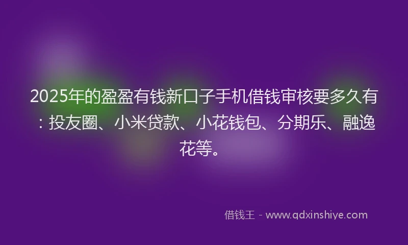 2025年的盈盈有钱新口子手机借钱审核要多久有：投友圈、小米贷款、小花钱包、分期乐、融逸花等。