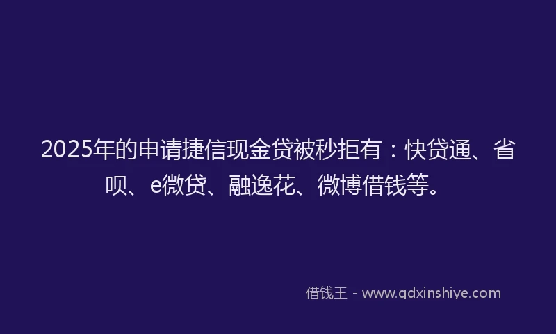 2025年的申请捷信现金贷被秒拒有：快贷通、省呗、e微贷、融逸花、微博借钱等。
