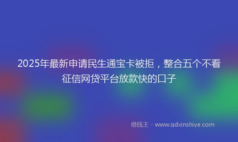 2025年最新申请民生通宝卡被拒，整合五个不看征信网贷平台放款快的口子