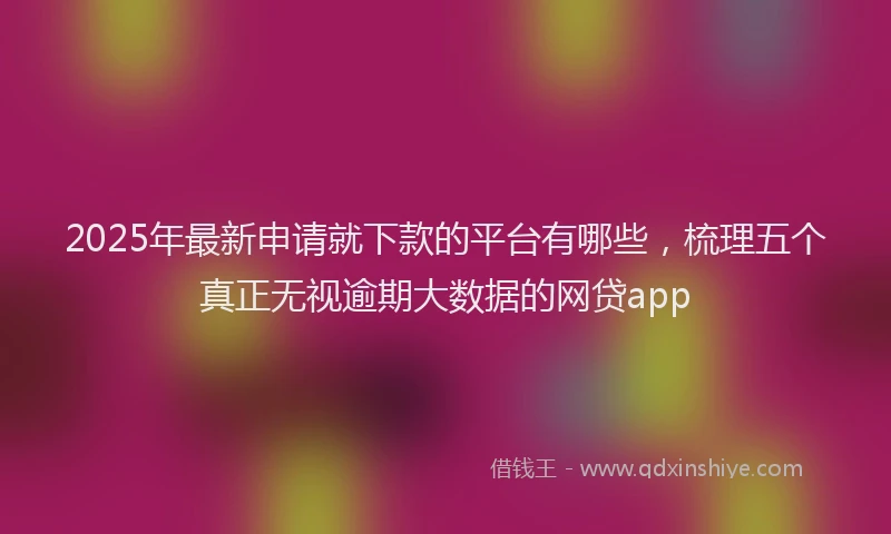 2025年最新申请就下款的平台有哪些，梳理五个真正无视逾期大数据的网贷app