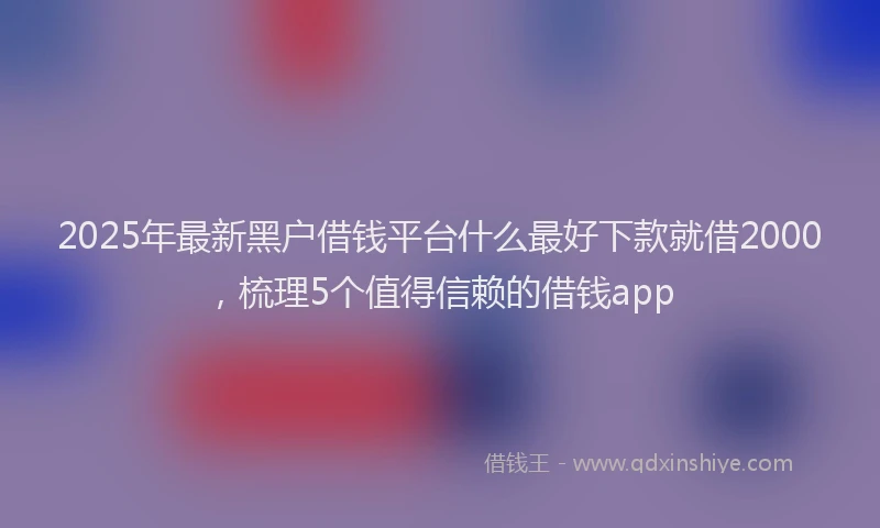 2025年最新黑户借钱平台什么最好下款就借2000，梳理5个值得信赖的借钱app