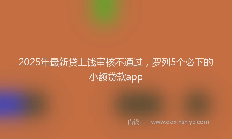 2025年最新贷上钱审核不通过，罗列5个必下的小额贷款app