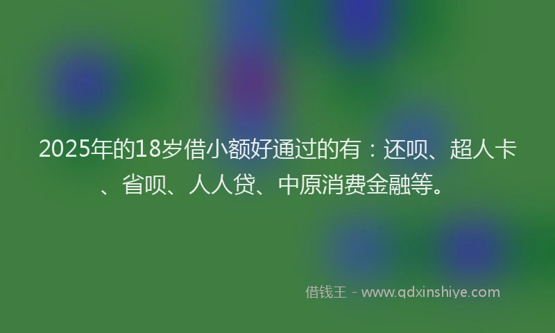2025年的18岁借小额好通过的有：还呗、超人卡、省呗、人人贷、中原消费金融等。