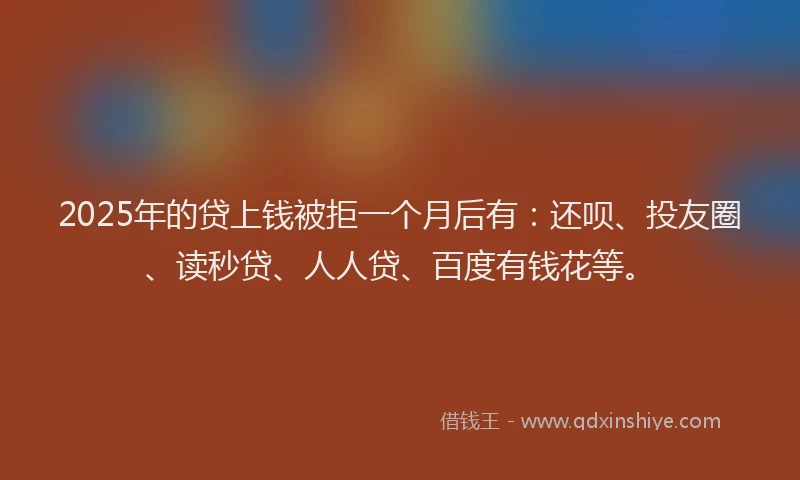 2025年的贷上钱被拒一个月后有：还呗、投友圈、读秒贷、人人贷、百度有钱花等。