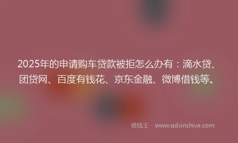 2025年的申请购车贷款被拒怎么办有：滴水贷、团贷网、百度有钱花、京东金融、微博借钱等。