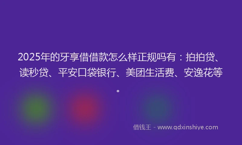 2025年的牙享借借款怎么样正规吗有：拍拍贷、读秒贷、平安口袋银行、美团生活费、安逸花等。