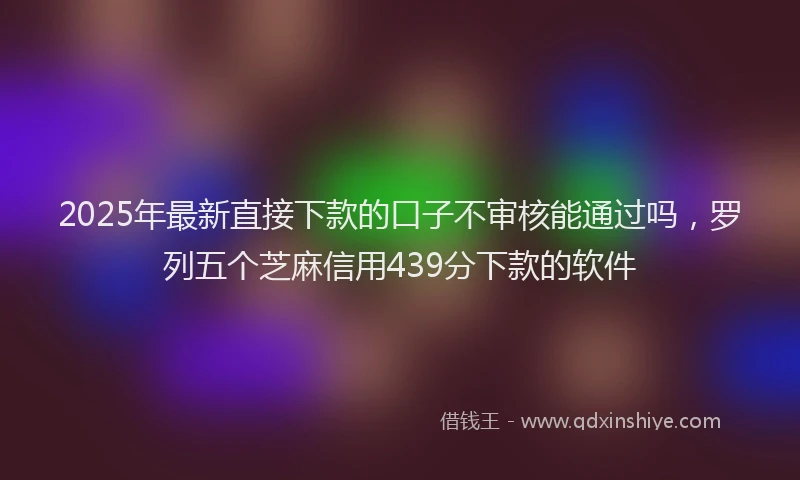 2025年最新直接下款的口子不审核能通过吗，罗列五个芝麻信用439分下款的软件