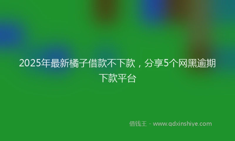 2025年最新橘子借款不下款，分享5个网黑逾期下款平台