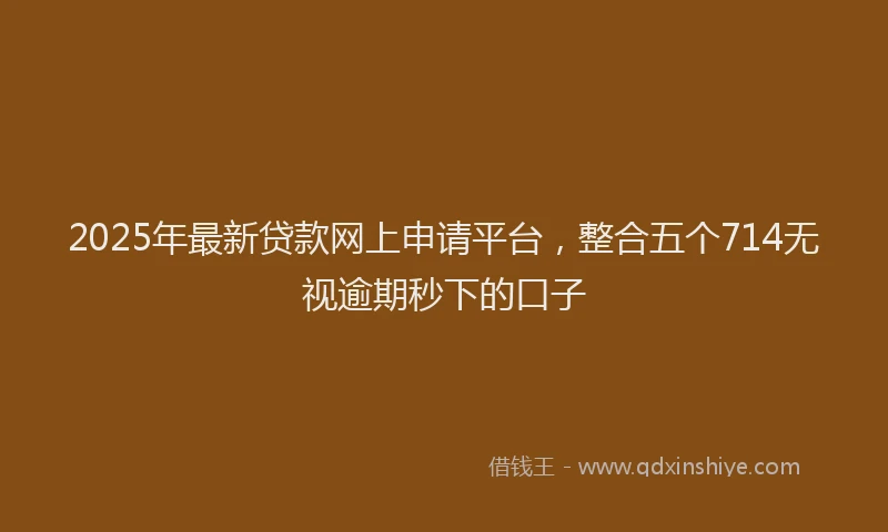 2025年最新贷款网上申请平台，整合五个714无视逾期秒下的口子
