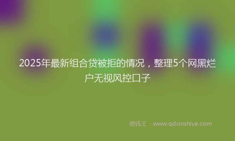 2025年最新组合贷被拒的情况，整理5个网黑烂户无视风控口子