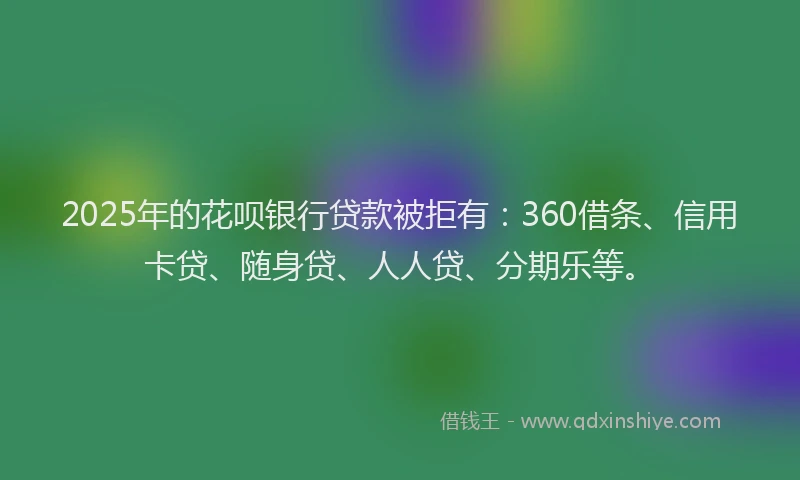 2025年的花呗银行贷款被拒有：360借条、信用卡贷、随身贷、人人贷、分期乐等。