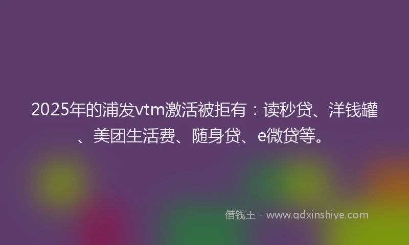 2025年的浦发vtm激活被拒有：读秒贷、洋钱罐、美团生活费、随身贷、e微贷等。