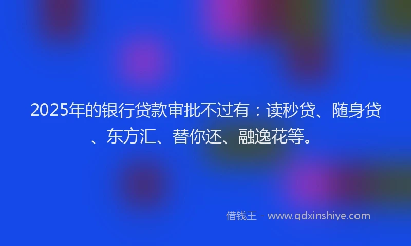 2025年的银行贷款审批不过有：读秒贷、随身贷、东方汇、替你还、融逸花等。