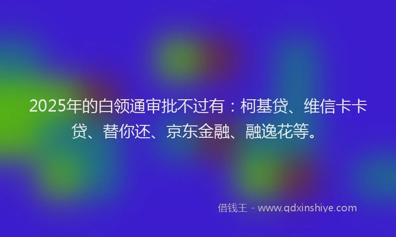 2025年的白领通审批不过有：柯基贷、维信卡卡贷、替你还、京东金融、融逸花等。