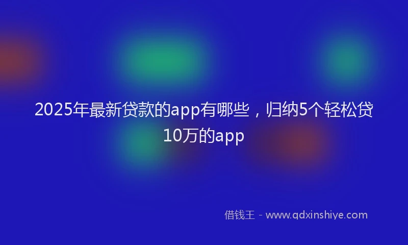 2025年最新贷款的app有哪些，归纳5个轻松贷10万的app