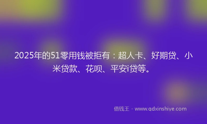 2025年的51零用钱被拒有：超人卡、好期贷、小米贷款、花呗、平安i贷等。