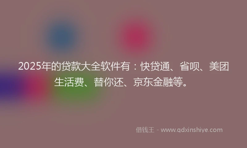 2025年的贷款大全软件有：快贷通、省呗、美团生活费、替你还、京东金融等。