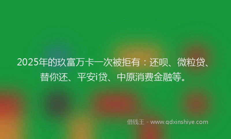 2025年的玖富万卡一次被拒有：还呗、微粒贷、替你还、平安i贷、中原消费金融等。