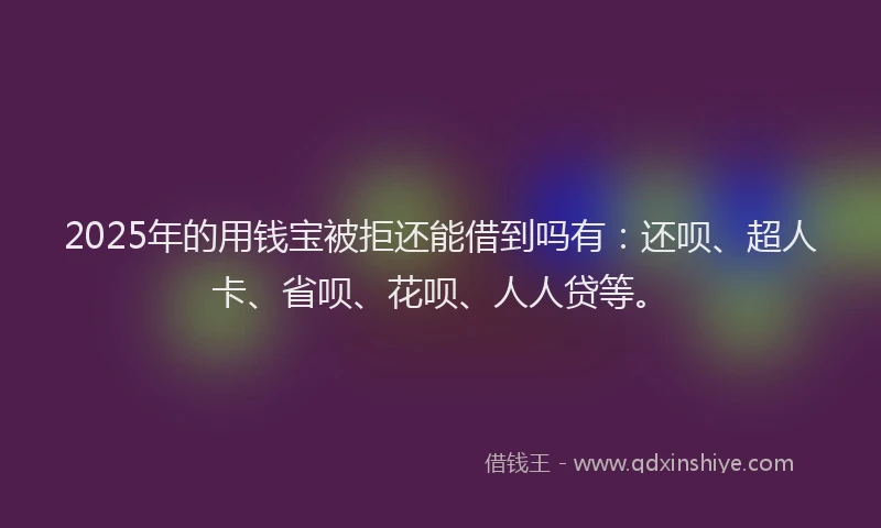 2025年的用钱宝被拒还能借到吗有：还呗、超人卡、省呗、花呗、人人贷等。