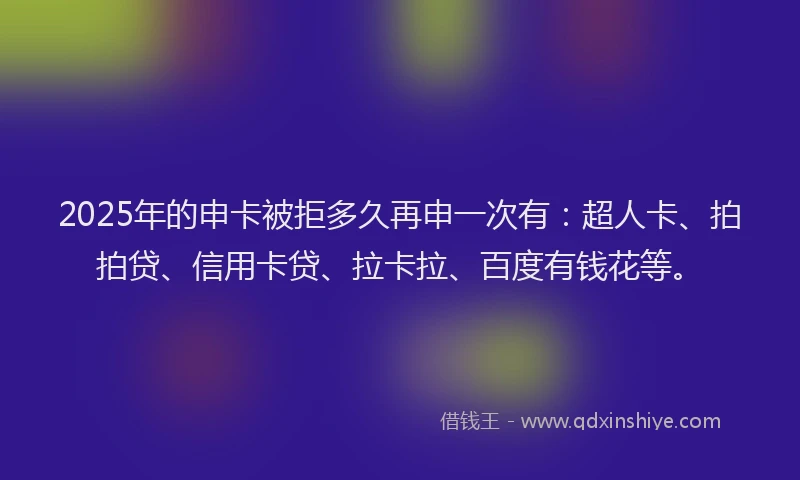 2025年的申卡被拒多久再申一次有：超人卡、拍拍贷、信用卡贷、拉卡拉、百度有钱花等。