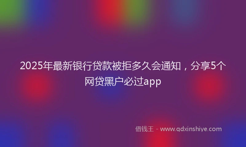 2025年最新银行贷款被拒多久会通知，分享5个网贷黑户必过app