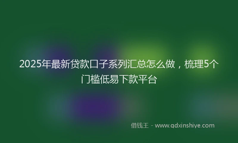 2025年最新贷款口子系列汇总怎么做，梳理5个门槛低易下款平台