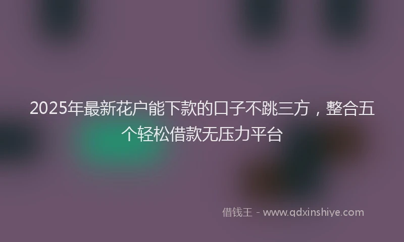 2025年最新花户能下款的口子不跳三方，整合五个轻松借款无压力平台