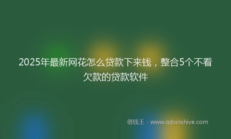2025年最新网花怎么贷款下来钱，整合5个不看欠款的贷款软件