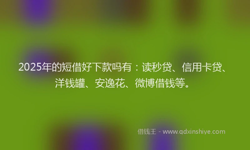 2025年的短借好下款吗有：读秒贷、信用卡贷、洋钱罐、安逸花、微博借钱等。