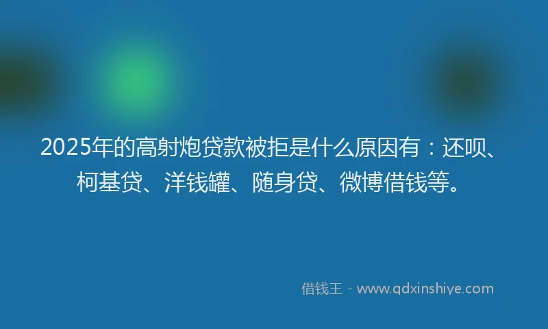 2025年的高射炮贷款被拒是什么原因有：还呗、柯基贷、洋钱罐、随身贷、微博借钱等。