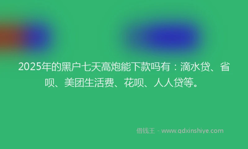 2025年的黑户七天高炮能下款吗有：滴水贷、省呗、美团生活费、花呗、人人贷等。