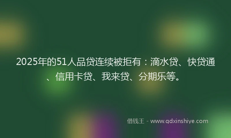 2025年的51人品贷连续被拒有：滴水贷、快贷通、信用卡贷、我来贷、分期乐等。