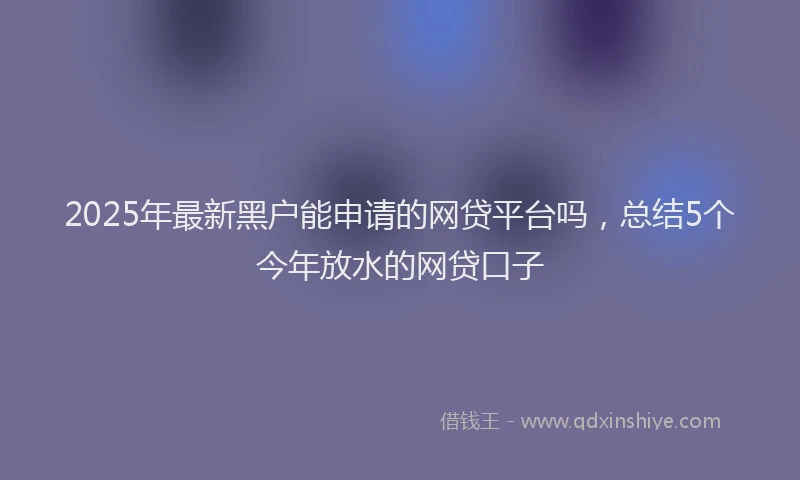 2025年最新黑户能申请的网贷平台吗，总结5个今年放水的网贷口子