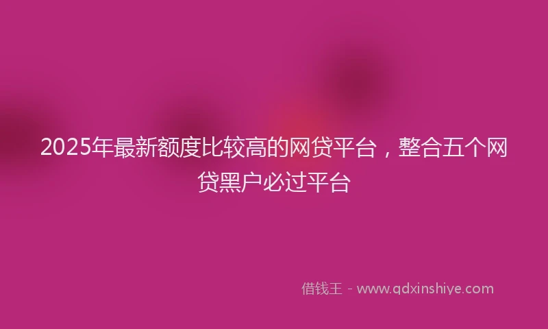 2025年最新额度比较高的网贷平台，整合五个网贷黑户必过平台