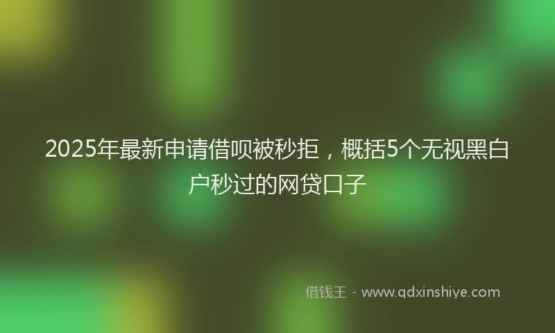 2025年最新申请借呗被秒拒，概括5个无视黑白户秒过的网贷口子