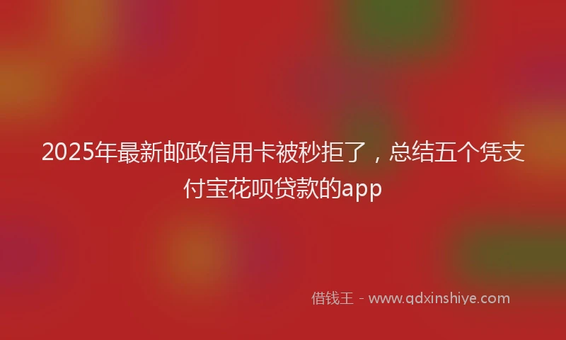 2025年最新邮政信用卡被秒拒了，总结五个凭支付宝花呗贷款的app