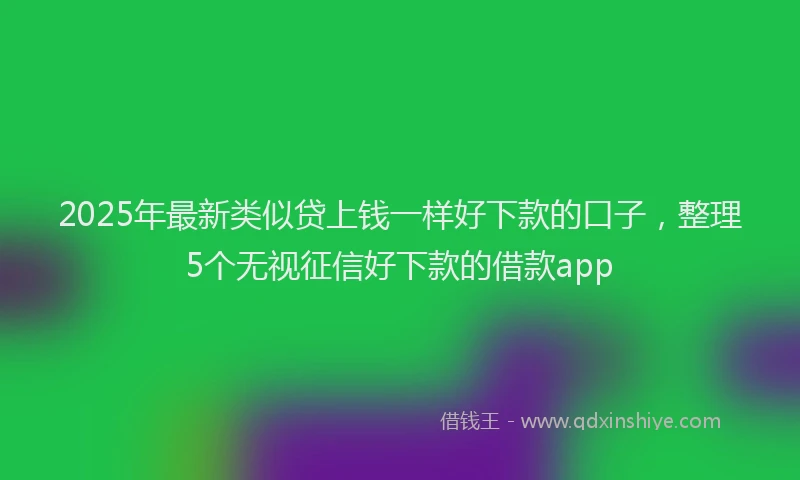 2025年最新类似贷上钱一样好下款的口子，整理5个无视征信好下款的借款app