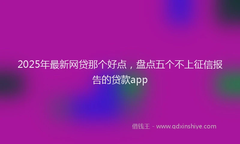2025年最新网贷那个好点，盘点五个不上征信报告的贷款app