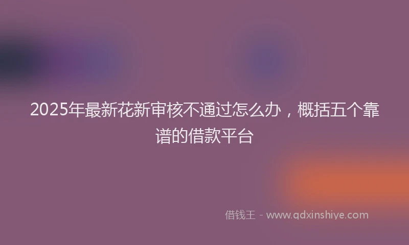 2025年最新花新审核不通过怎么办，概括五个靠谱的借款平台