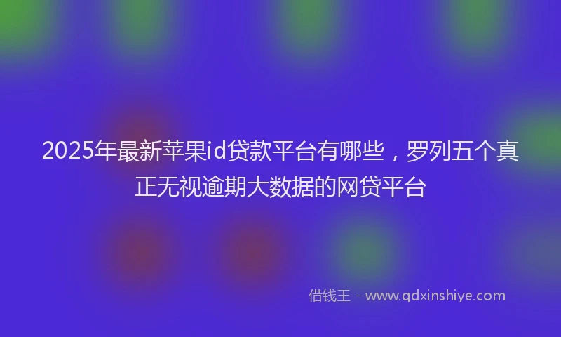 2025年最新苹果id贷款平台有哪些，罗列五个真正无视逾期大数据的网贷平台